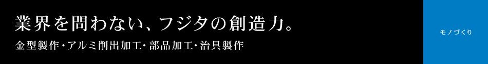 金型製作 アルミ削出加工 部品加工 治具製作 業界を問わない、フジタの創造力。